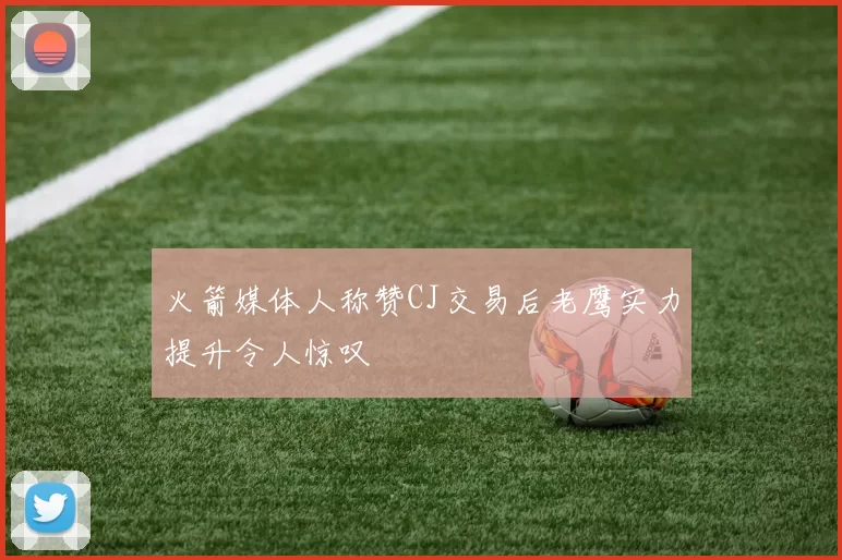 火箭媒体人称赞CJ交易后老鹰实力提升令人惊叹