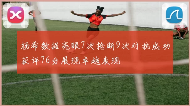 杨希数据亮眼7次抢断9次对抗成功获评76分展现卓越表现