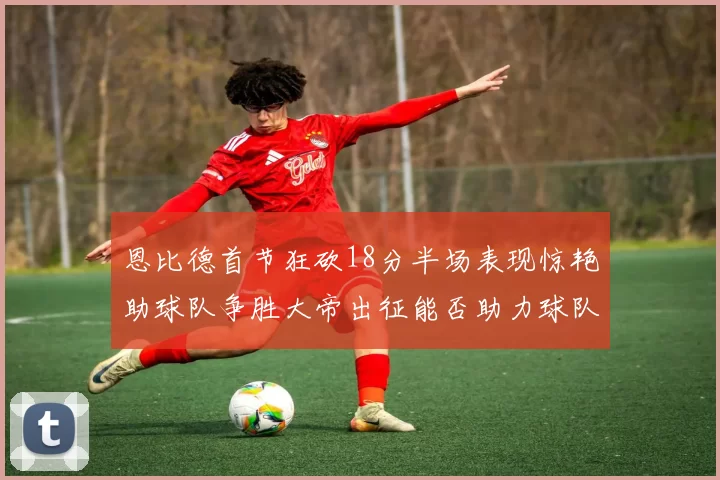 恩比德首节狂砍18分半场表现惊艳助球队争胜大帝出征能否助力球队逆袭