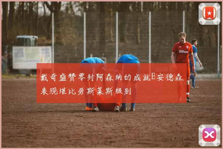 戴奇盛赞零封阿森纳的成就E安德森表现堪比劳斯莱斯级别