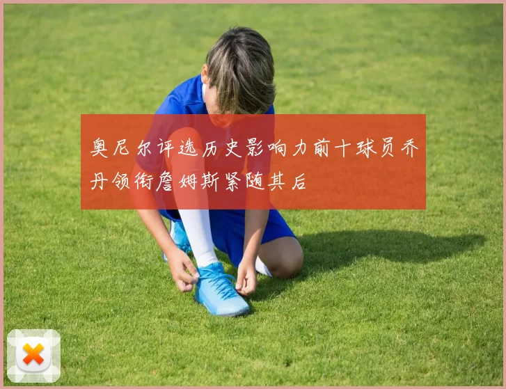 奥尼尔评选历史影响力前十球员乔丹领衔詹姆斯紧随其后