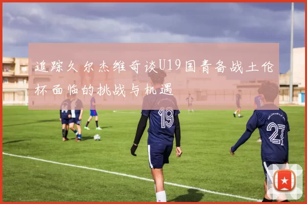 追踪久尔杰维奇谈U19国青备战土伦杯面临的挑战与机遇