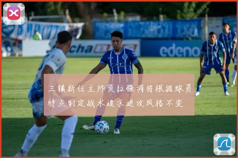 三镇新任主帅莫拉强调将根据球员特点制定战术追求进攻风格不变