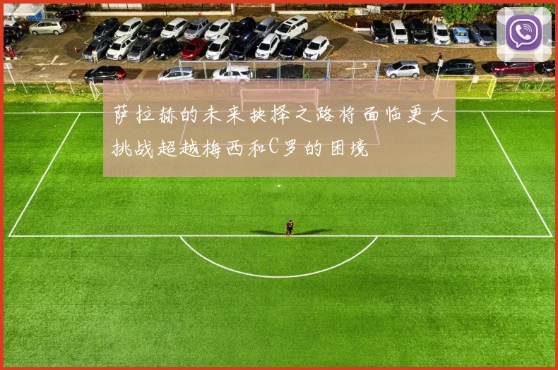 萨拉赫的未来抉择之路将面临更大挑战超越梅西和C罗的困境