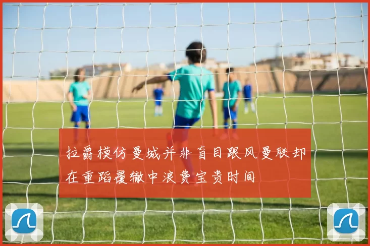 拉爵模仿曼城并非盲目跟风曼联却在重蹈覆辙中浪费宝贵时间