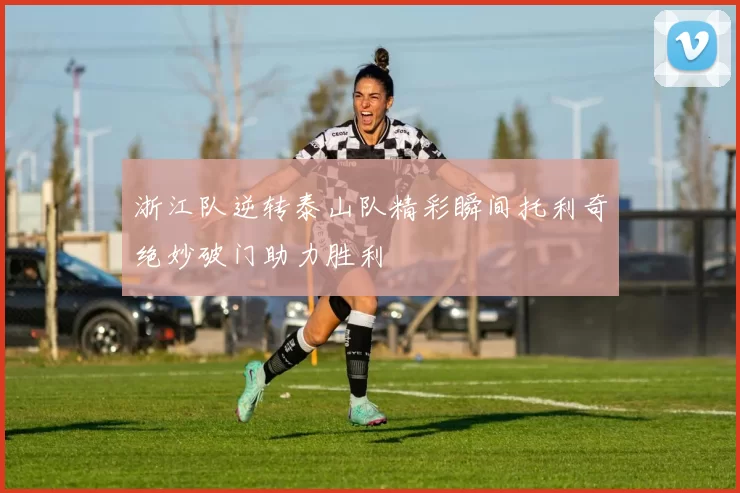 浙江队逆转泰山队精彩瞬间托利奇绝妙破门助力胜利