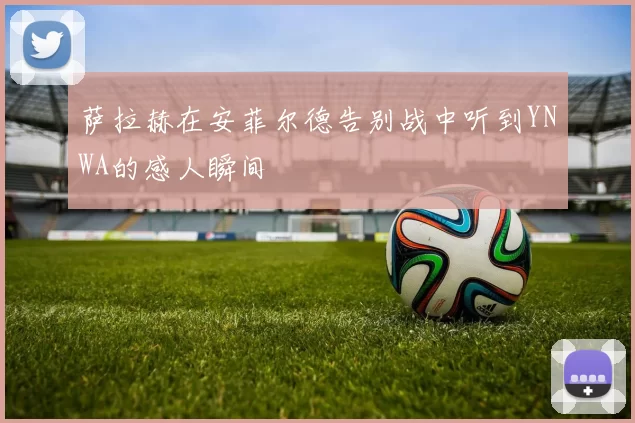 萨拉赫在安菲尔德告别战中听到YNWA的感人瞬间
