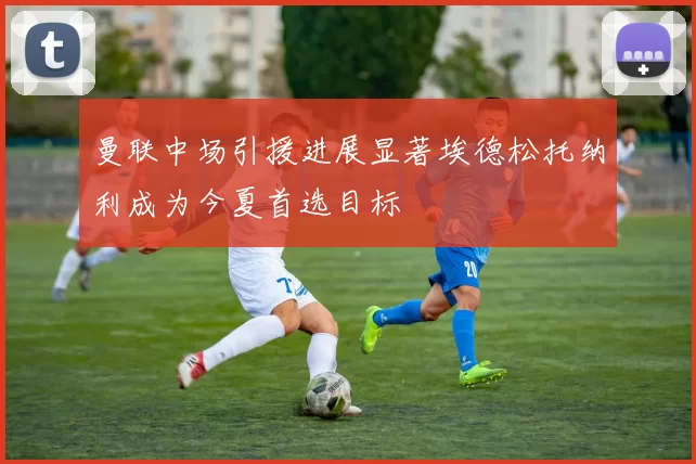 曼联中场引援进展显著埃德松托纳利成为今夏首选目标