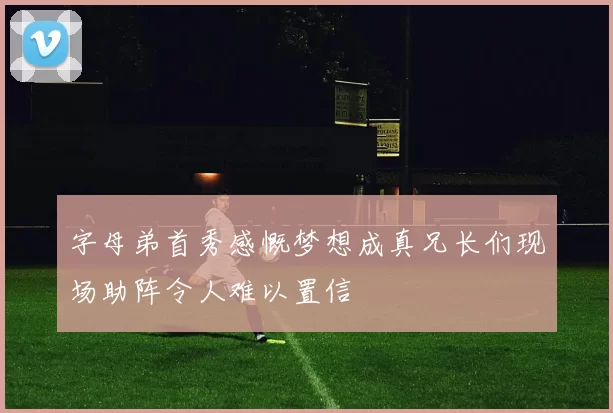 字母弟首秀感慨梦想成真兄长们现场助阵令人难以置信