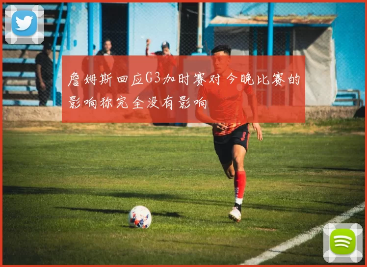 詹姆斯回应G3加时赛对今晚比赛的影响称完全没有影响