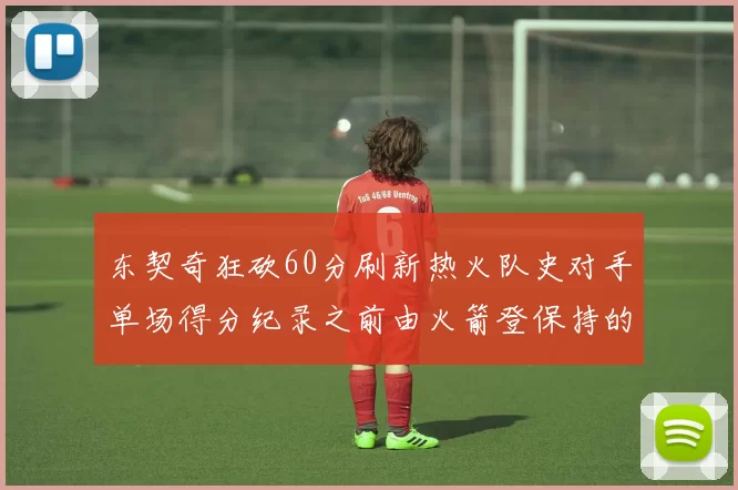 东契奇狂砍60分刷新热火队史对手单场得分纪录之前由火箭登保持的58分被打破