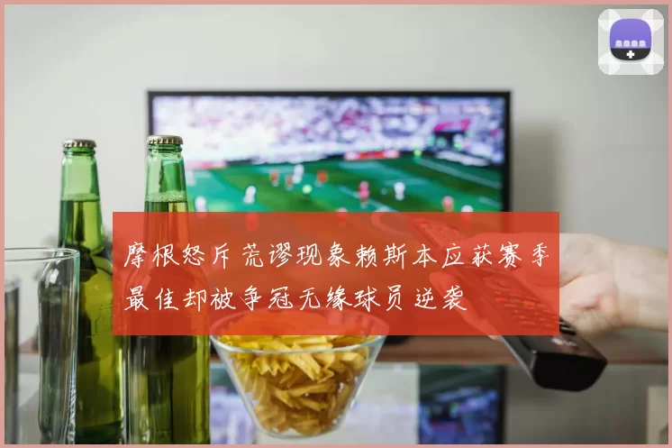 摩根怒斥荒谬现象赖斯本应获赛季最佳却被争冠无缘球员逆袭