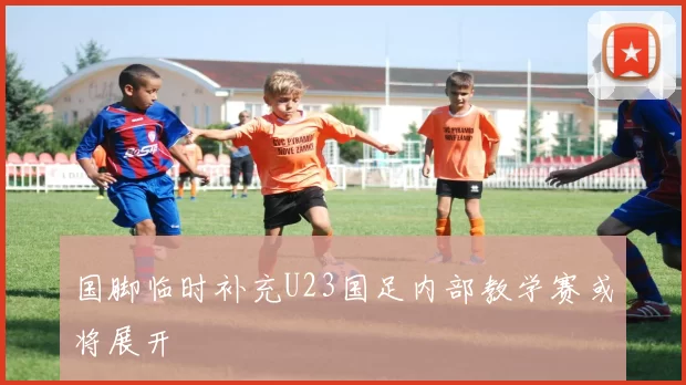 国脚临时补充U23国足内部教学赛或将展开