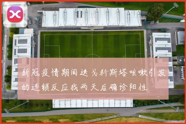 新冠疫情期间迭戈科斯塔咳嗽引发的连锁反应我两天后确诊阳性