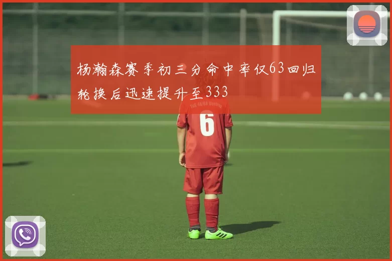 杨瀚森赛季初三分命中率仅63回归轮换后迅速提升至333
