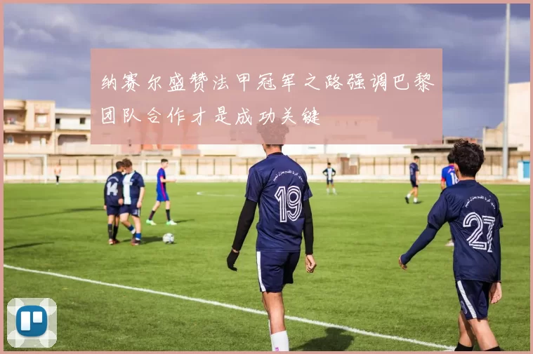 纳赛尔盛赞法甲冠军之路强调巴黎团队合作才是成功关键