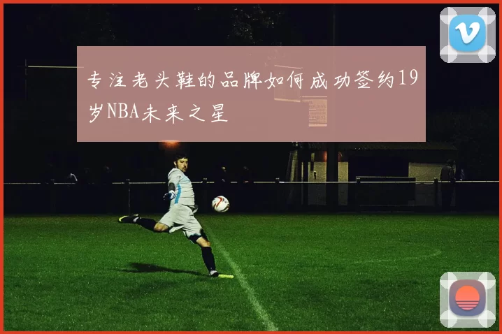 专注老头鞋的品牌如何成功签约19岁NBA未来之星
