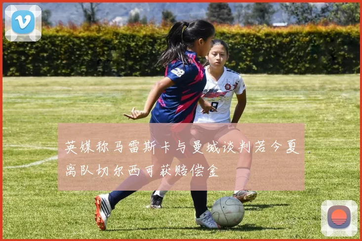 英媒称马雷斯卡与曼城谈判若今夏离队切尔西可获赔偿金