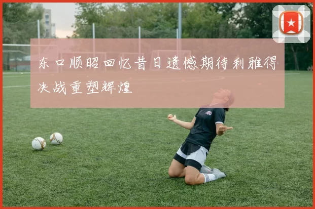 东口顺昭回忆昔日遗憾期待利雅得决战重塑辉煌