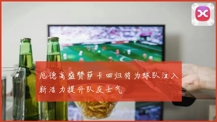 厄德高盛赞萨卡回归将为球队注入新活力提升队友士气