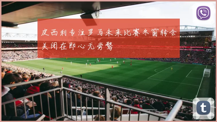 皮西利专注罗马未来比赛冬窗转会关闭在即心无旁骛