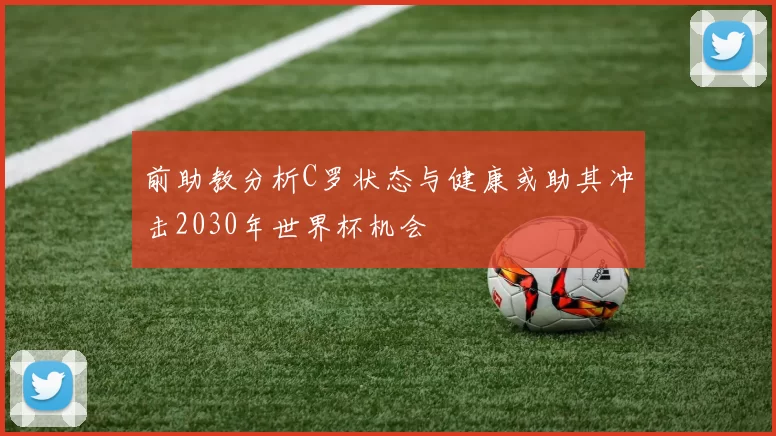 前助教分析C罗状态与健康或助其冲击2030年世界杯机会