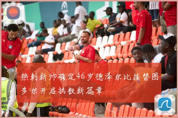 热刺新帅确定46岁德泽尔比接替图多尔开启执教新篇章
