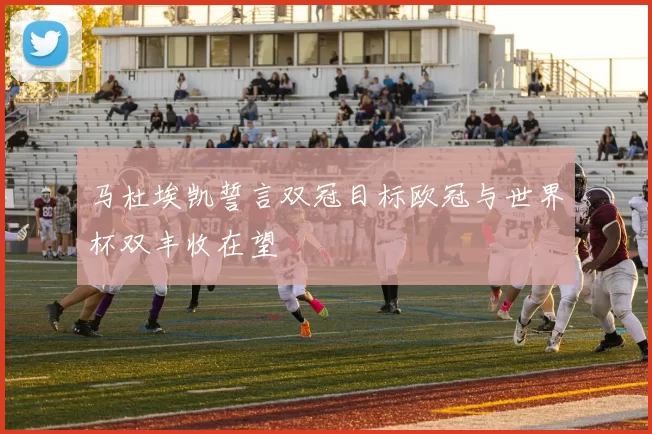 马杜埃凯誓言双冠目标欧冠与世界杯双丰收在望
